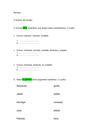 Nombre: 
2ª Sesión. 40 minutos. 
5. Escribe dos sustantivos que tengan estas características. (1 punto) 
 Común, colectivo, concreto, contable: 
1…………………………… 
2…………………………… 
 Común, individual, concreto, contable, femenino y singular: 
1…………………………… 
2…………………………… 
 Común, individual, abstracto, no contable: 
1.…………………………… 
2…………………………… 
6. Indica el género de los siguientes sustantivos: (1 punto) 
Serpiente: gorila: 
Jabalí: ardilla: 
Hormiga: conserje: 
Juez: artista: 
Pianista: foca: 
 