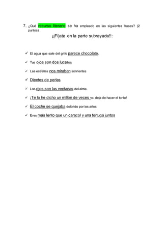 7. ¿Qué recurso literario se ha empleado en las siguientes frases? (2 
puntos) 
¡¡Fíjate en la parte subrayada!!: 
 El agua que sale del grifo parece chocolate. 
 Tus ojos son dos luceros 
 Las estrellas nos miraban sonrientes 
 Dientes de perlas 
 Los ojos son las ventanas del alma. 
 ¡Te lo he dicho un millón de veces ya, deja de hacer el tonto! 
 El coche se quejaba dolorido por los años 
 Eres más lento que un caracol y una tortuga juntos 
