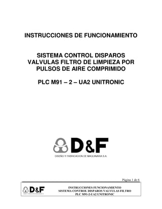Página 1 de 6
INSTRUCCIONES FUNCIONAMIENTO
SISTEMA CONTROL DISPAROS VALVULAS FILTRO
PLC M91-2-UA2 UNITRONIC
INSTRUCCIONES DE FUNCIONAMIENTO
SISTEMA CONTROL DISPAROS
VALVULAS FILTRO DE LIMPIEZA POR
PULSOS DE AIRE COMPRIMIDO
PLC M91 – 2 – UA2 UNITRONIC
 