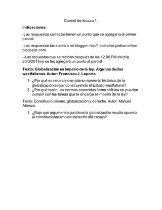 Control de lectura 1.
Indicaciones:
-Las respuestas correctas tienen un punto que se agregaría al primer
parcial.
-Las respuestas las subirá a mi blogger: http//: colectivo jurdico-critico
blogspot.com
c-Las repuestas que se reciban después de las 12.00 PM del día
25/3/2019no se les agregará un punto al parcial
Texto:Globalización es imperio de la ley. Algunas dudas
westfalianas.Autor: Francisco J. Laporta.
1- ¿Por qué es necesario en pleno momento histórico de la
globalización seguir construyendo el Estado westfaliano?
2- ¿Por qué razón, las normas conocidas como softlaw no pueden
cumplir con las tareas que le encarga el imperio de la ley?
Texto: Constitucionalismo,globalización y derecho.Autor: Manuel
Atienza.
1. ¿Bajo qué argumentos jurídicos la globalización resulta opuesta
al constitucionalismo del derecho deltrabajo?
 