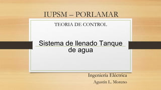 IUPSM – PORLAMAR
TEORIA DE CONTROL
Sistema de llenado Tanque
de agua
Ingeniería Eléctrica
Agustín L. Moreno
 