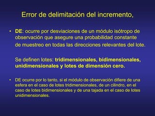 Error de delimitación del incremento,
• DE: ocurre por desviaciones de un módulo isótropo de
observación que asegure una probabilidad constante
de muestreo en todas las direcciones relevantes del lote.
Se definen lotes: tridimensionales, bidimensionales,
unidimensionales y lotes de dimensión cero.
• DE ocurre por lo tanto, si el módulo de observación difiere de una
esfera en el caso de lotes tridimensionales, de un cilindro, en el
caso de lotes bidimensionales y de una tajada en el caso de lotes
unidimensionales.
 