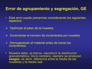 Error de agrupamiento y segregación, GE
• Este error puede prevenirse considerando los siguientes
aspectos:
 Optimizar el peso de la muestra.
 Incrementar el número de incrementos por muestra.
 Homogeneizar el material antes de tomar los
incrementos.
• Muestra debe, al menos, reproducir la distribución
granulométrica. De lo contrario, siempre se producen
sesgos, es decir, diferencia entre la media de las
muestras y la media real
 