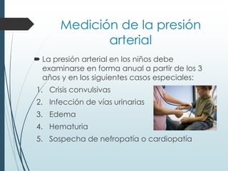 Medición de la presión
arterial
 La presión arterial en los niños debe
examinarse en forma anual a partir de los 3
años y en los siguientes casos especiales:
1. Crisis convulsivas
2. Infección de vías urinarias
3. Edema
4. Hematuria
5. Sospecha de nefropatía o cardiopatía
 