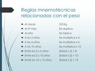 Reglas mnemotécnicas
relacionadas con el peso
 Al nacer 3.0 Kg
 Al 4° mes Se duplica
 Al año Se triplica
 A los 2 años Se multiplica x 4
 A los 6 años Se multiplica x 6
 A los 10 años Se multiplica x 10
 Entre los 2 y 5 años (Edad x 2) + 8
 Entre los 5 y 10 años (Edad x 2) + 10
 Entre los 10 y 13 años (Edad x 2) + 13
 
