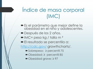 Índice de masa corporal
(IMC)
Es el parámetro que mejor define la
obesidad en el niño y adolescentes.
Después de los 2 años.
IMC= peso kg / talla m ²
El resultado se percentila a:
http://cdc.gov/ growthcharts/.
Sobrepeso: ≥ percentil 75
Obesidad: ≥ percentil 85
Obesidad grave: ≥ 97
 