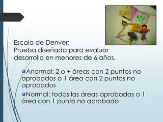 Anormal: 2 o + áreas con 2 puntos no
aprobados o 1 área con 2 puntos no
aprobados
Normal: todas las áreas aprobadas o 1
área con 1 punto no aprobado
Escala de Denver:
Prueba diseñada para evaluar
desarrollo en menores de 6 años.
 
