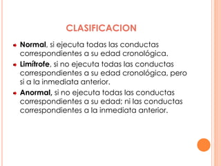 CLASIFICACION
Normal, si ejecuta todas las conductas
correspondientes a su edad cronológica.
Limítrofe, si no ejecuta todas las conductas
correspondientes a su edad cronológica, pero
si a la inmediata anterior.
Anormal, si no ejecuta todas las conductas
correspondientes a su edad; ni las conductas
correspondientes a la inmediata anterior.
 