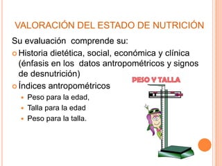 VALORACIÓN DEL ESTADO DE NUTRICIÓN
Su evaluación comprende su:
 Historia dietética, social, económica y clínica
(énfasis en los datos antropométricos y signos
de desnutrición)
 Índices antropométricos
 Peso para la edad,
 Talla para la edad
 Peso para la talla.
 