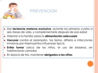 PREVENCION
Dar lactancia materna exclusiva, durante los primeros cuatro a
seis meses de vida, y complementaria después de esa edad
Orientar a la familia sobre la alimentación adecuada
Vacunar contra el sarampión, tos ferina, difteria e infecciones
invasivas por Haemophilus influenzae tipo b.
Evitar fumar cerca de los niños, el uso de braseros, en
habitaciones cerradas
En época de frío, mantener abrigados a los niños
 