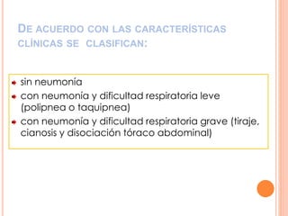 DE ACUERDO CON LAS CARACTERÍSTICAS
CLÍNICAS SE CLASIFICAN:
sin neumonía
con neumonía y dificultad respiratoria leve
(polipnea o taquipnea)
con neumonía y dificultad respiratoria grave (tiraje,
cianosis y disociación tóraco abdominal)
 