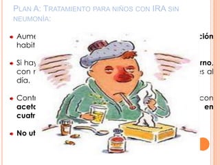 PLAN A: TRATAMIENTO PARA NIÑOS CON IRA SIN
NEUMONÍA:
Aumentar la ingesta de líquidos y alimentación
habitual
Si hay otorrea, limpieza del conducto auditivo externo,
con mechas de gasa o tela absorbente, tres veces al
día.
Control del dolor, la fiebre, y el malestar general, con
acetaminofén, 60 mg/kg/día, vía oral, dividido en
cuatro a seis tomas
No utilizar jarabes o antihistamínicos
 
