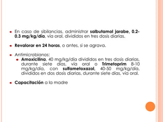 En caso de sibilancias, administrar salbutamol jarabe, 0.2-
0.3 mg/kg/día, vía oral, divididos en tres dosis diarias.
Revalorar en 24 horas, o antes, si se agrava.
Antimicrobianos:
Amoxicilina, 40 mg/kg/día divididos en tres dosis diarias,
durante siete días, vía oral o Trimetoprim 8-10
mg/kg/día, con sulfametoxazol, 40-50 mg/kg/día,
divididos en dos dosis diarias, durante siete días, vía oral.
Capacitación a la madre
 