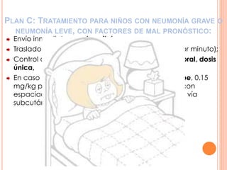 PLAN C: TRATAMIENTO PARA NIÑOS CON NEUMONÍA GRAVE O
NEUMONÍA LEVE, CON FACTORES DE MAL PRONÓSTICO:
Envío inmediato a un hospital;
Traslado con oxígeno, si es necesario (4 a 6 litros por minuto);
Control de la fiebre: acetaminofén, 15 mg/kg, vía oral, dosis
única,
En caso de sibilancias, administrar salbutamol jarabe, 0.15
mg/kg por dosis, vía oral o inhalado (dos disparos con
espaciador de aire) o 0.1 ml de adrenalina, 1:1000, vía
subcutánea.
 