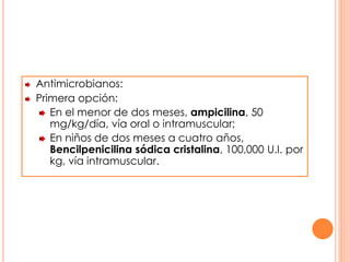 Antimicrobianos:
Primera opción:
En el menor de dos meses, ampicilina, 50
mg/kg/día, vía oral o intramuscular;
En niños de dos meses a cuatro años,
Bencilpenicilina sódica cristalina, 100,000 U.I. por
kg, vía intramuscular.
 