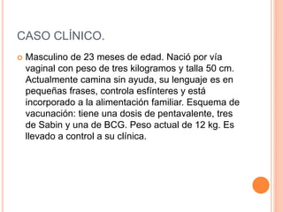 CASO CLÍNICO.
 Masculino de 23 meses de edad. Nació por vía
vaginal con peso de tres kilogramos y talla 50 cm.
Actualmente camina sin ayuda, su lenguaje es en
pequeñas frases, controla esfínteres y está
incorporado a la alimentación familiar. Esquema de
vacunación: tiene una dosis de pentavalente, tres
de Sabin y una de BCG. Peso actual de 12 kg. Es
llevado a control a su clínica.
 
