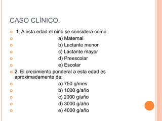 CASO CLÍNICO.
 1. A esta edad el niño se considera como:
 a) Maternal
 b) Lactante menor
 c) Lactante mayor
 d) Preescolar
 e) Escolar
 2. El crecimiento ponderal a esta edad es
aproximadamente de:
 a) 750 g/mes
 b) 1000 g/año
 c) 2000 g/año
 d) 3000 g/año
 e) 4000 g/año
 