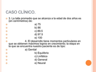 CASO CLÍNICO.
 3. La talla promedio que se alcanza a la edad de dos años es
(en centímetros) de:
 a) 75
 b) 86
 c) 89.5
 d) 97.5
 e) 100
 4. El desarrollo tiene momentos particulares en
que se obtienen máximos logros en crecimiento; la etapa en
la que se encuentra nuestro paciente es de tipo:
 a) Genital
 b) Equilibrio
 c) Linfático
 d) General
 e) Neural
 