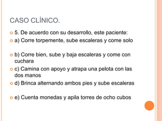 CASO CLÍNICO.
 5. De acuerdo con su desarrollo, este paciente:
 a) Corre torpemente, sube escaleras y come solo
 b) Corre bien, sube y baja escaleras y come con
cuchara
 c) Camina con apoyo y atrapa una pelota con las
dos manos
 d) Brinca alternando ambos pies y sube escaleras
 e) Cuenta monedas y apila torres de ocho cubos
 