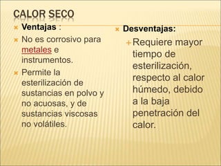 CALOR SECO
 Ventajas :
 No es corrosivo para
metales e
instrumentos.
 Permite la
esterilización de
sustancias en polvo y
no acuosas, y de
sustancias viscosas
no volátiles.
 Desventajas:
Requiere mayor
tiempo de
esterilización,
respecto al calor
húmedo, debido
a la baja
penetración del
calor.
 