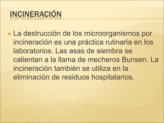 INCINERACIÓN
 La destrucción de los microorganismos por
incineración es una práctica rutinaria en los
laboratorios. Las asas de siembra se
calientan a la llama de mecheros Bunsen. La
incineración también se utiliza en la
eliminación de residuos hospitalarios.
 