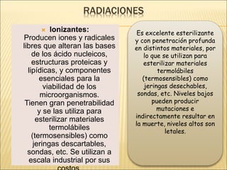 RADIACIONES
 Ionizantes:
Producen iones y radicales
libres que alteran las bases
de los ácido nucleicos,
estructuras proteicas y
lipídicas, y componentes
esenciales para la
viabilidad de los
microorganismos.
Tienen gran penetrabilidad
y se las utiliza para
esterilizar materiales
termolábiles
(termosensibles) como
jeringas descartables,
sondas, etc. Se utilizan a
escala industrial por sus
Es excelente esterilizante
y con penetración profunda
en distintos materiales, por
lo que se utilizan para
esterilizar materiales
termolábiles
(termosensibles) como
jeringas desechables,
sondas, etc. Niveles bajos
pueden producir
mutaciones e
indirectamente resultar en
la muerte, niveles altos son
letales.
 