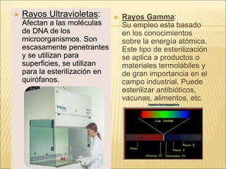  Rayos Ultravioletas:
Afectan a las moléculas
de DNA de los
microorganismos. Son
escasamente penetrantes
y se utilizan para
superficies, se utilizan
para la esterilización en
quirófanos.
 Rayos Gamma:
Su empleo esta basado
en los conocimientos
sobre la energía atómica.
Este tipo de esterilización
se aplica a productos o
materiales termolábiles y
de gran importancia en el
campo industrial. Puede
esterilizar antibióticos,
vacunas, alimentos, etc.
 