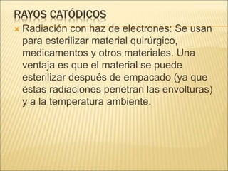 RAYOS CATÓDICOS
 Radiación con haz de electrones: Se usan
para esterilizar material quirúrgico,
medicamentos y otros materiales. Una
ventaja es que el material se puede
esterilizar después de empacado (ya que
éstas radiaciones penetran las envolturas)
y a la temperatura ambiente.
 
