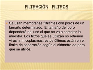 FILTRACIÓN - FILTROS
 Se usan membranas filtrantes con poros de un
tamaño determinado. El tamaño del poro
dependerá del uso al que se va a someter la
muestra. Los filtros que se utilizan no retienen
virus ni micoplasmas, estos últimos están en el
límite de separación según el diámetro de poro
que se utilice.
 