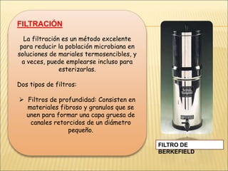 FILTRACIÓN
La filtración es un método excelente
para reducir la población microbiana en
soluciones de mariales termosencibles, y
a veces, puede emplearse incluso para
esterizarlas.
Dos tipos de filtros:
 Filtros de profundidad: Consisten en
materiales fibroso y granulos que se
unen para formar una capa gruesa de
canales retorcidos de un diámetro
pequeño.
FILTRO DE
BERKEFIELD
 