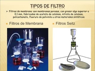 TIPOS DE FILTRO
 Filtros de Membrana  Filtros Seitz
 Filtros de membrana: son membranas porosas, con grosor algo superior a
0.1 mm, fabricadas de acetato de celulosa, nitrato de celulosa,
policarbonato, fluoruro de polivinilo u otros materiales sintéticos.
 