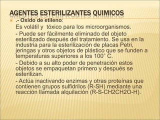 AGENTES ESTERILIZANTES QUIMICOS
 .- Oxido de etileno:
Es volátil y tóxico para los microorganismos.
- Puede ser fácilmente eliminado del objeto
esterilizado después del tratamiento. Se usa en la
industria para la esterilización de placas Petri,
jeringas y otros objetos de plástico que se funden a
temperaturas superiores a los 100° C.
- Debido a su alto poder de penetración estos
objetos se empaquetan primero y después se
esterilizan.
- Actúa inactivando enzimas y otras proteínas que
contienen grupos sulfidrilos (R-SH) mediante una
reacción llamada alquilación (R-S-CH2CH2O-H).
 