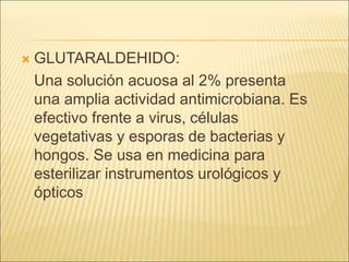  GLUTARALDEHIDO:
Una solución acuosa al 2% presenta
una amplia actividad antimicrobiana. Es
efectivo frente a virus, células
vegetativas y esporas de bacterias y
hongos. Se usa en medicina para
esterilizar instrumentos urológicos y
ópticos
 