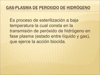 GAS-PLASMA DE PEROXIDO DE HIDRÓGENO
Es proceso de esterilización a baja
temperatura la cual consta en la
transmisión de peróxido de hidrógeno en
fase plasma (estado entre líquido y gas),
que ejerce la acción biocida.
 