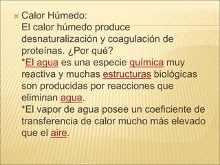  Calor Húmedo:
El calor húmedo produce
desnaturalización y coagulación de
proteínas. ¿Por qué?
*El agua es una especie química muy
reactiva y muchas estructuras biológicas
son producidas por reacciones que
eliminan agua.
*El vapor de agua posee un coeficiente de
transferencia de calor mucho más elevado
que el aire.
 