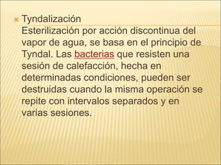  Tyndalización
Esterilización por acción discontinua del
vapor de agua, se basa en el principio de
Tyndal. Las bacterias que resisten una
sesión de calefacción, hecha en
determinadas condiciones, pueden ser
destruidas cuando la misma operación se
repite con intervalos separados y en
varias sesiones.
 