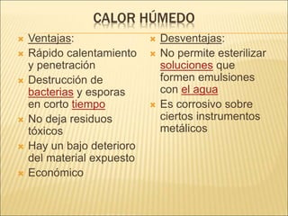 CALOR HÚMEDO
 Ventajas:
 Rápido calentamiento
y penetración
 Destrucción de
bacterias y esporas
en corto tiempo
 No deja residuos
tóxicos
 Hay un bajo deterioro
del material expuesto
 Económico
 Desventajas:
 No permite esterilizar
soluciones que
formen emulsiones
con el agua
 Es corrosivo sobre
ciertos instrumentos
metálicos
 