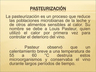 PASTEURIZACIÓN
La pasteurización es un proceso que reduce
las poblaciones microbianas de la leche y
de otros alimentos sensibles al calor. Su
nombre se debe a Louis Pasteur, quien
utilizó el calor por primera vez para
controlar el deterioro del vino.
. Pasteur observó que un
calentamiento breve a una temperatura de
55 a 60 °C destruía estos
microorganismos y conservaba el vino
durante largos períodos de tiempo.
 