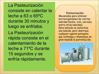  La Pasteurización
consiste en calentar la
leche a 63 o 65ºC
durante 30 minutos y
luego se enfriaba.
 La Pasteurización
rápida consiste en el
calentamiento de la
leche a 71ºC durante
15 segundos y se
enfría rápidamente.
Pasteurización:
Mecanismo para eliminar
microorganismos de ciertas
bebidas (leche, vino, cerveza
entre otras bebidas)
Este método no esteriliza
una bebida, pero destruye
cualquier agente patogeno
que contenga y dismunuye en
gran medida la putrefacción.
 