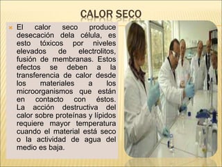 CALOR SECO
 El calor seco produce
desecación dela célula, es
esto tóxicos por niveles
elevados de electrolitos,
fusión de membranas. Estos
efectos se deben a la
transferencia de calor desde
los materiales a los
microorganismos que están
en contacto con éstos.
La acción destructiva del
calor sobre proteínas y lípidos
requiere mayor temperatura
cuando el material está seco
o la actividad de agua del
medio es baja.
 