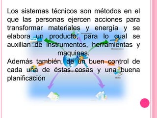 Los sistemas técnicos son métodos en el
que las personas ejercen acciones para
transformar materiales y energía y se
elabora un producto, para lo cual se
auxilian de instrumentos, herramientas y
                maquinas.
Además también, de un buen control de
cada una de éstas cosas y una buena
planificación
 
