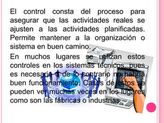 El control consta del proceso para
asegurar que las actividades reales se
ajusten a las actividades planificadas.
Permite mantener a la organización o
sistema en buen camino.
En muchos lugares se utilizan estos
controles en los sistemas técnicos, pues
es necesario o de lo contrario no habría
buen funcionamiento. Casos de éstos se
pueden ver muchas veces en los lugares
como son las fábricas o industrias.
 