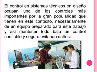 El control en sistemas técnicos en diseño
ocupan uno de los controles más
importantes por la gran popularidad que
tienen en este contexto, necesariamente
de un equipo preparado para éste trabajo
y así mantener todo bajo un control
confiable y seguro evitando daños.
 