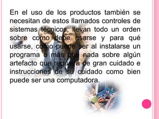 En el uso de los productos también se
necesitan de estos llamados controles de
sistemas técnicos, llevan todo un orden
sobre como debe usarse y para qué
usarse, como puede ser al instalarse un
programa o más que nada sobre algún
artefacto que requiera de gran cuidado e
instrucciones de su cuidado como bien
puede ser una computadora.
 