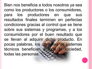 Bien nos beneficia a todos nosotros ya sea
como los productores o los consumidores,
para los productores en que sus
resultados finales terminen en perfectas
condiciones gracias al control que se tiene
sobre sus sistemas y programas, y a los
consumidores por el buen resultado que
se llevan al adquirir dicho producto. En
pocas palabras, los controles de sistemas
técnicos benefician a toda la sociedad,
todas las personas.
 