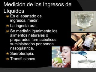 Medición de los Ingresos de
Líquidos
 En el apartado de
ingresos, medir:
 La ingesta oral.
 Se medirán igualmente los
alimentos naturales o
preparados farmacéuticos
suministrados por sonda
nasogástrica.
 Sueroterapia.
 Transfusiones.
 