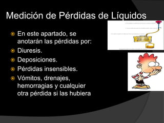 Medición de Pérdidas de Líquidos
 En este apartado, se
anotarán las pérdidas por:
 Diuresis.
 Deposiciones.
 Pérdidas insensibles.
 Vómitos, drenajes,
hemorragias y cualquier
otra pérdida si las hubiera
 