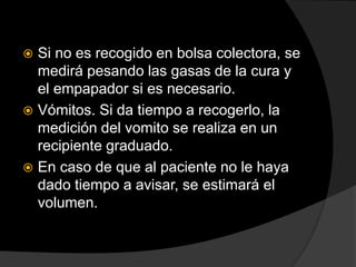 Si no es recogido en bolsa colectora, se
medirá pesando las gasas de la cura y
el empapador si es necesario.
 Vómitos. Si da tiempo a recogerlo, la
medición del vomito se realiza en un
recipiente graduado.
 En caso de que al paciente no le haya
dado tiempo a avisar, se estimará el
volumen.
 