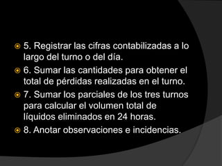  5. Registrar las cifras contabilizadas a lo
largo del turno o del día.
 6. Sumar las cantidades para obtener el
total de pérdidas realizadas en el turno.
 7. Sumar los parciales de los tres turnos
para calcular el volumen total de
líquidos eliminados en 24 horas.
 8. Anotar observaciones e incidencias.
 