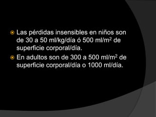  Las pérdidas insensibles en niños son
de 30 a 50 ml/kg/día ó 500 ml/m2 de
superficie corporal/día.
 En adultos son de 300 a 500 ml/m2 de
superficie corporal/día o 1000 ml/día.
 